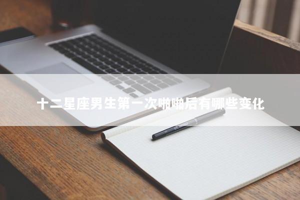 十二星座男生第一次啪啪后有哪些变化
